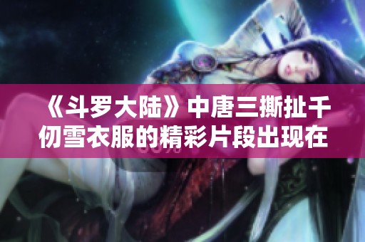 《斗罗大陆》中唐三撕扯千仞雪衣服的精彩片段出现在第几集