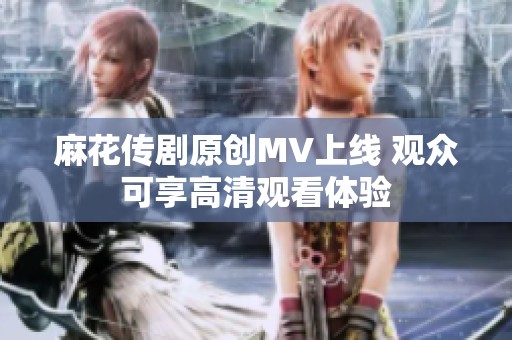 麻花传剧原创MV上线 观众可享高清观看体验