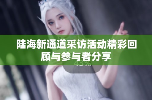 陆海新通道采访活动精彩回顾与参与者分享