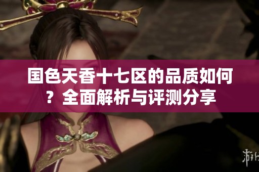 国色天香十七区的品质如何？全面解析与评测分享
