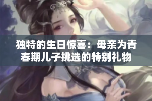 独特的生日惊喜：母亲为青春期儿子挑选的特别礼物