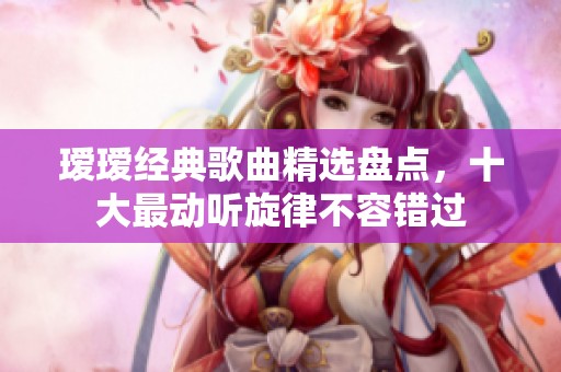 瑷瑷经典歌曲精选盘点，十大最动听旋律不容错过