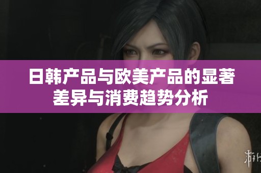日韩产品与欧美产品的显著差异与消费趋势分析