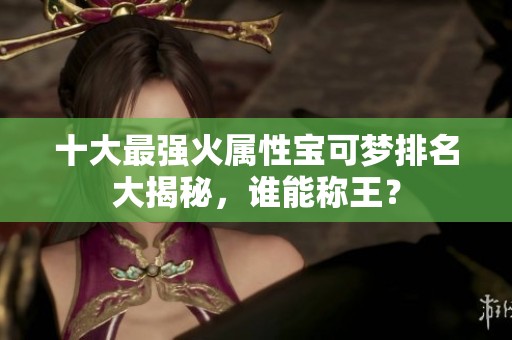 十大最强火属性宝可梦排名大揭秘，谁能称王？