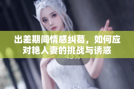 出差期间情感纠葛，如何应对艳人妻的挑战与诱惑