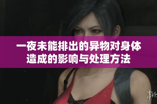 一夜未能排出的异物对身体造成的影响与处理方法