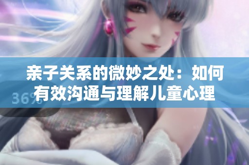 亲子关系的微妙之处：如何有效沟通与理解儿童心理