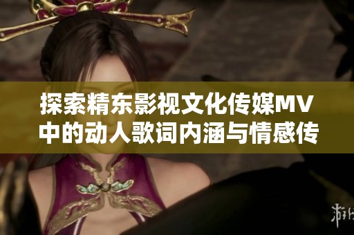 探索精东影视文化传媒MV中的动人歌词内涵与情感传递