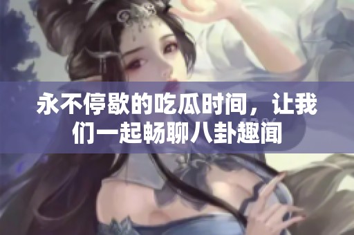永不停歇的吃瓜时间，让我们一起畅聊八卦趣闻