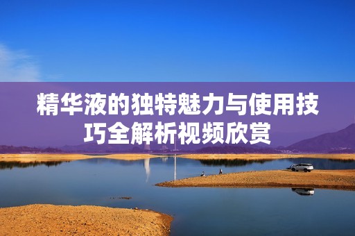 精华液的独特魅力与使用技巧全解析视频欣赏