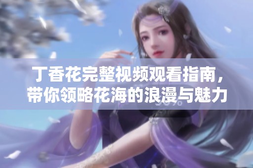 丁香花完整视频观看指南，带你领略花海的浪漫与魅力