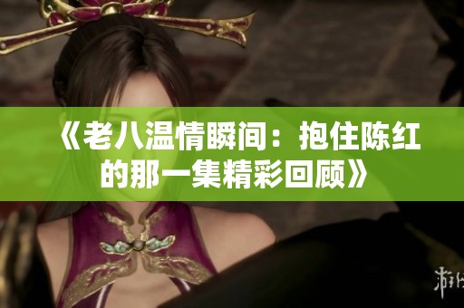 《老八温情瞬间：抱住陈红的那一集精彩回顾》