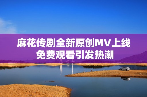 麻花传剧全新原创MV上线 免费观看引发热潮