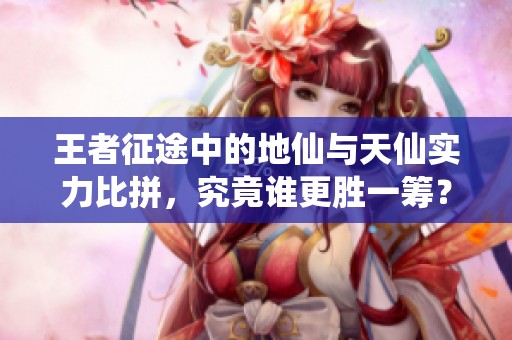 王者征途中的地仙与天仙实力比拼，究竟谁更胜一筹？