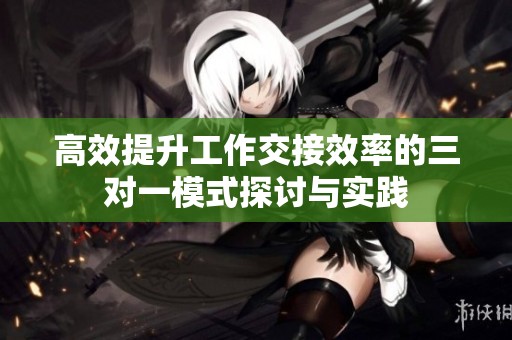 高效提升工作交接效率的三对一模式探讨与实践
