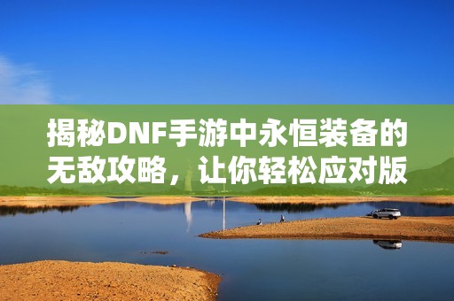 揭秘DNF手游中永恒装备的无敌攻略，让你轻松应对版本变动