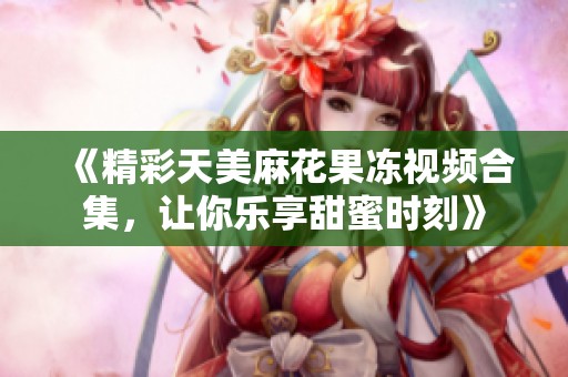 《精彩天美麻花果冻视频合集，让你乐享甜蜜时刻》