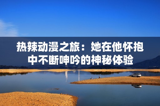 热辣动漫之旅：她在他怀抱中不断呻吟的神秘体验