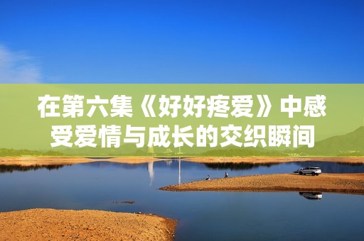 在第六集《好好疼爱》中感受爱情与成长的交织瞬间