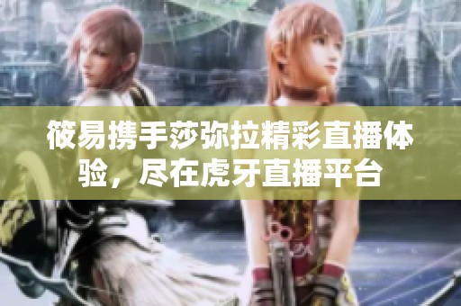 筱易携手莎弥拉精彩直播体验，尽在虎牙直播平台