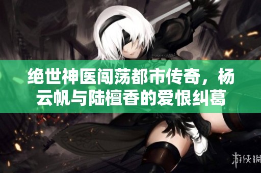 绝世神医闯荡都市传奇，杨云帆与陆檀香的爱恨纠葛