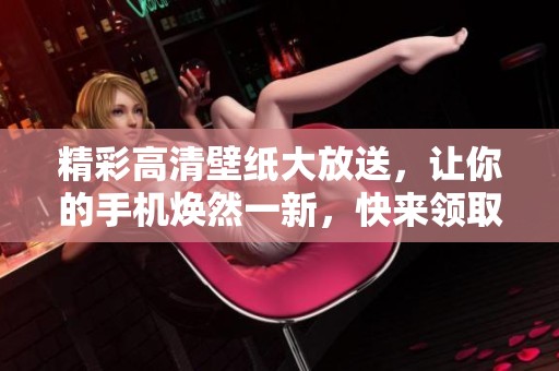 精彩高清壁纸大放送，让你的手机焕然一新，快来领取礼包！