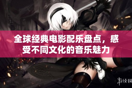全球经典电影配乐盘点，感受不同文化的音乐魅力