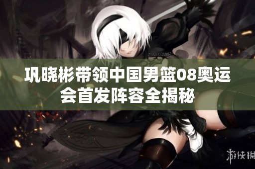 巩晓彬带领中国男篮08奥运会首发阵容全揭秘