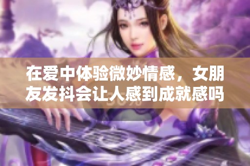 在爱中体验微妙情感，女朋友发抖会让人感到成就感吗