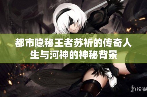 都市隐秘王者苏祈的传奇人生与河神的神秘背景