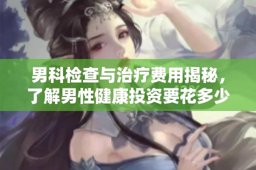 男科检查与治疗费用揭秘，了解男性健康投资要花多少钱