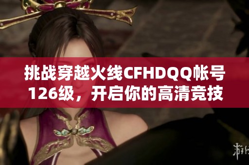 挑战穿越火线CFHDQQ帐号126级，开启你的高清竞技之旅！