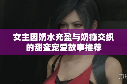 女主因奶水充盈与奶瘾交织的甜蜜宠爱故事推荐
