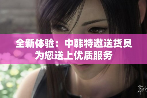 全新体验：中韩特邀送货员为您送上优质服务