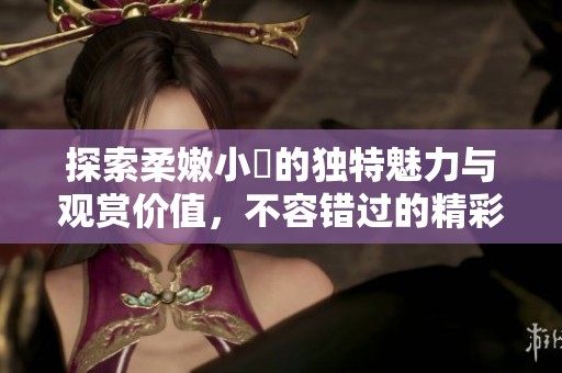 探索柔嫩小泬的独特魅力与观赏价值，不容错过的精彩内容