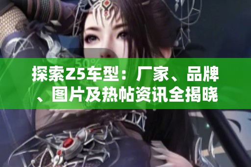 探索Z5车型：厂家、品牌、图片及热帖资讯全揭晓