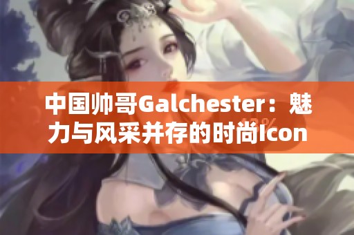 中国帅哥Galchester：魅力与风采并存的时尚Icon