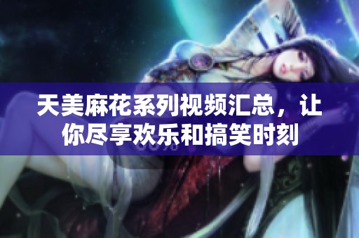 天美麻花系列视频汇总，让你尽享欢乐和搞笑时刻