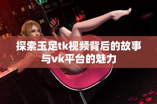 探索玉足tk视频背后的故事与vk平台的魅力