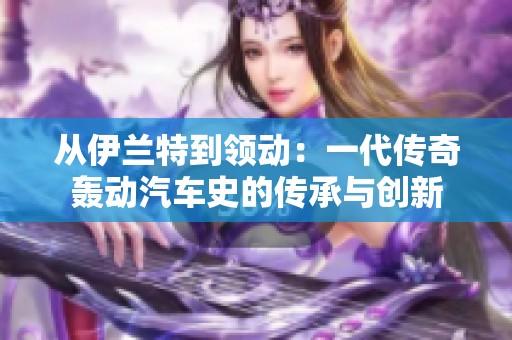 从伊兰特到领动：一代传奇轰动汽车史的传承与创新