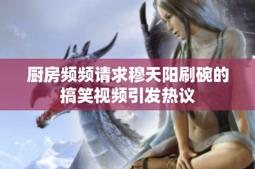 厨房频频请求穆天阳刷碗的搞笑视频引发热议
