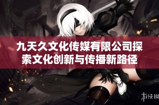 九天久文化传媒有限公司探索文化创新与传播新路径