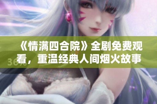 《情满四合院》全剧免费观看，重温经典人间烟火故事