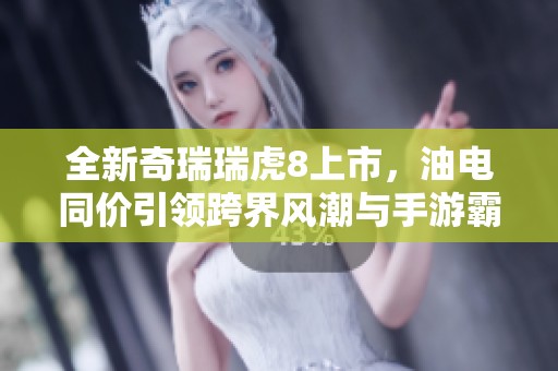 全新奇瑞瑞虎8上市，油电同价引领跨界风潮与手游霸主正面竞争