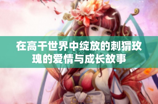 在高干世界中绽放的刺猬玫瑰的爱情与成长故事