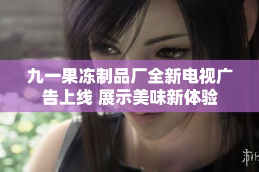 九一果冻制品厂全新电视广告上线 展示美味新体验
