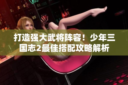 打造强大武将阵容！少年三国志2最佳搭配攻略解析