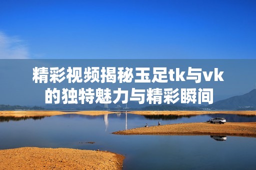 精彩视频揭秘玉足tk与vk的独特魅力与精彩瞬间