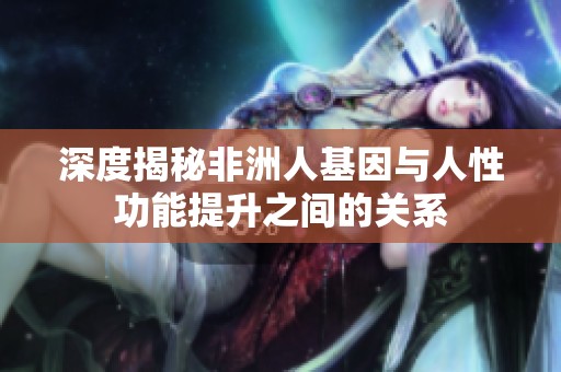 深度揭秘非洲人基因与人性功能提升之间的关系