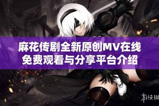 麻花传剧全新原创MV在线免费观看与分享平台介绍